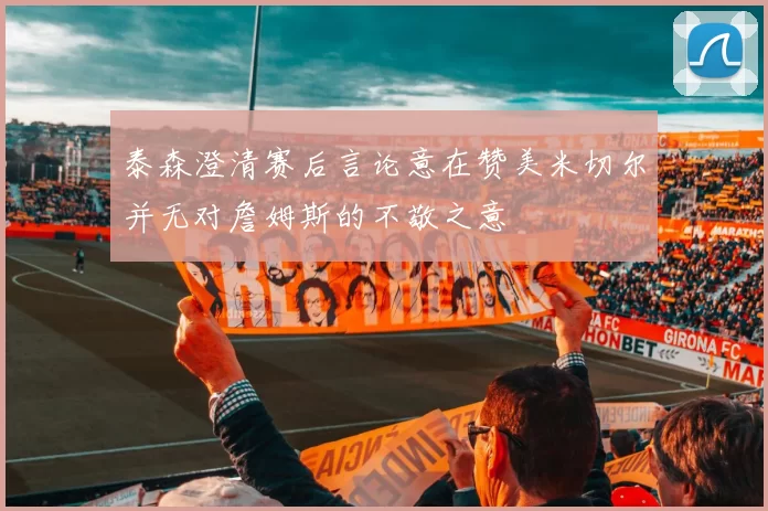 泰森澄清赛后言论意在赞美米切尔并无对詹姆斯的不敬之意