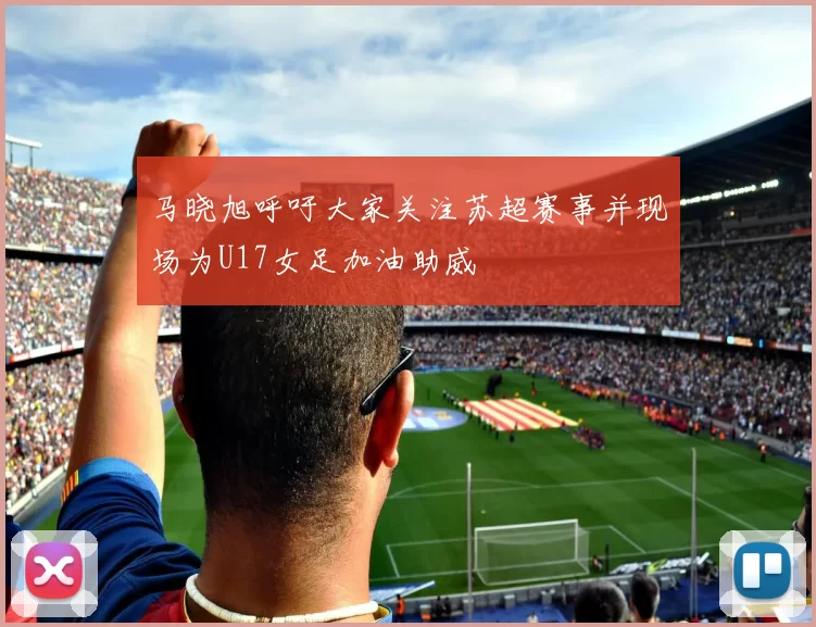 马晓旭呼吁大家关注苏超赛事并现场为U17女足加油助威
