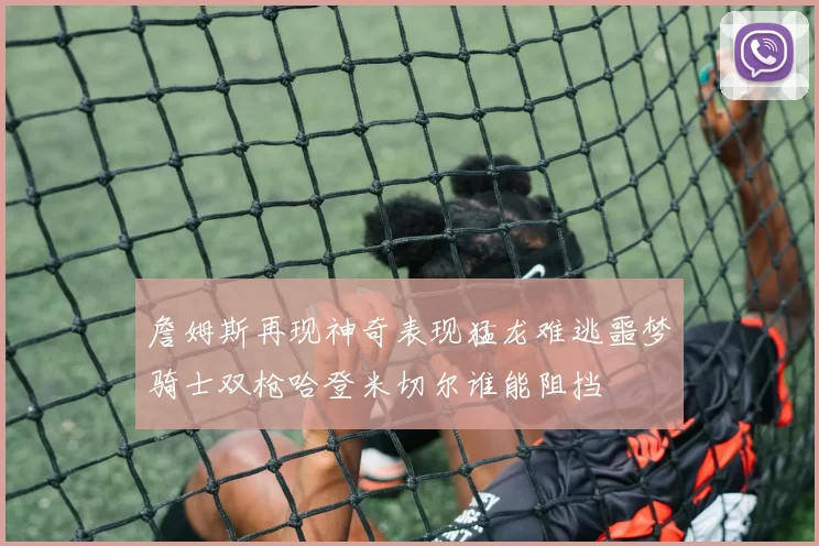 詹姆斯再现神奇表现猛龙难逃噩梦骑士双枪哈登米切尔谁能阻挡