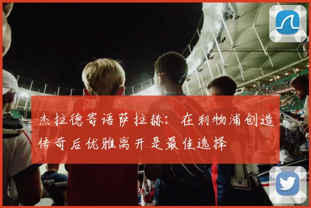 杰拉德寄语萨拉赫：在利物浦创造传奇后优雅离开是最佳选择
