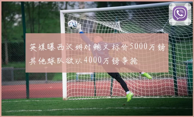 英媒曝西汉姆对鲍文标价5000万镑其他球队欲以4000万镑争抢