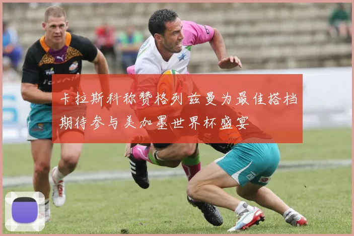 卡拉斯科称赞格列兹曼为最佳搭档期待参与美加墨世界杯盛宴