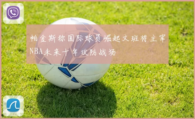 帕金斯称国际球员崛起文班将主宰NBA未来十年攻防战场