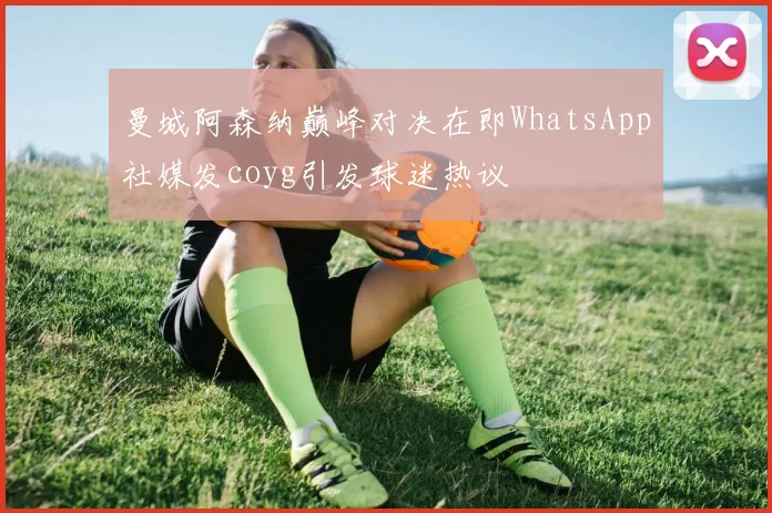 曼城阿森纳巅峰对决在即WhatsApp社媒发coyg引发球迷热议