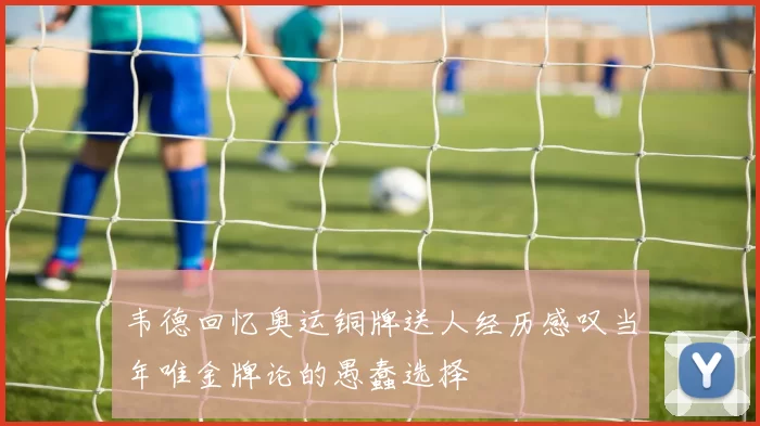 韦德回忆奥运铜牌送人经历感叹当年唯金牌论的愚蠢选择