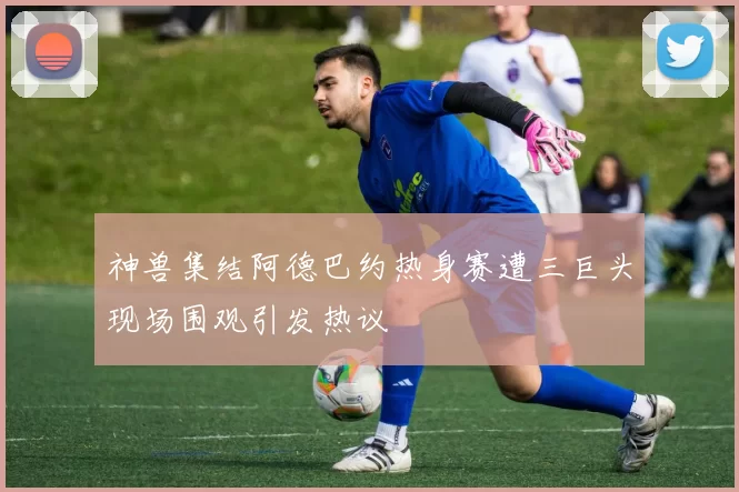 神兽集结阿德巴约热身赛遭三巨头现场围观引发热议