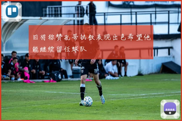 旧将称赞孔蒂执教表现出色希望他能继续留任球队