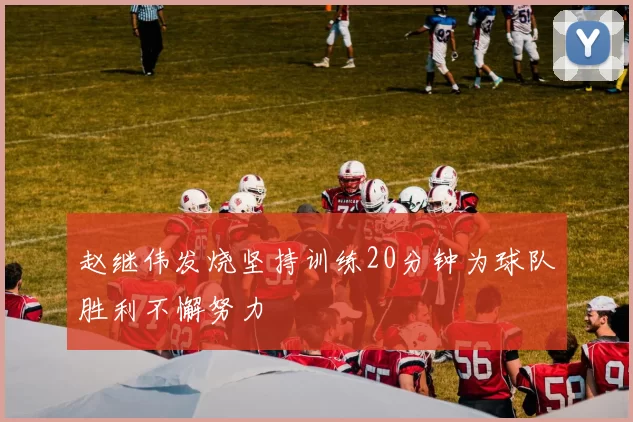 赵继伟发烧坚持训练20分钟为球队胜利不懈努力