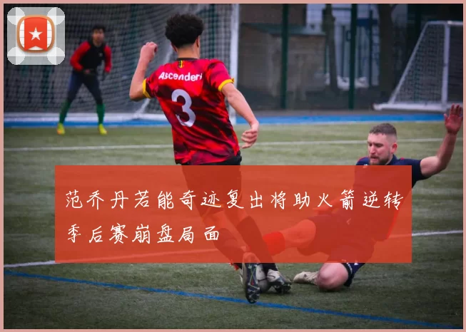 范乔丹若能奇迹复出将助火箭逆转季后赛崩盘局面