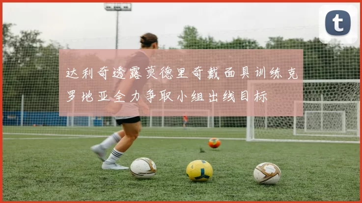 达利奇透露莫德里奇戴面具训练克罗地亚全力争取小组出线目标
