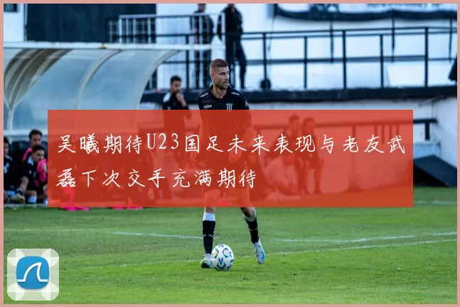 吴曦期待U23国足未来表现与老友武磊下次交手充满期待