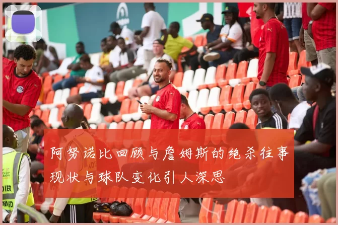 阿努诺比回顾与詹姆斯的绝杀往事现状与球队变化引人深思