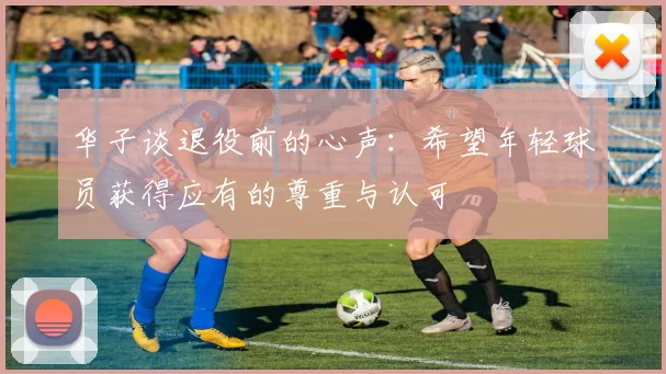 华子谈退役前的心声：希望年轻球员获得应有的尊重与认可