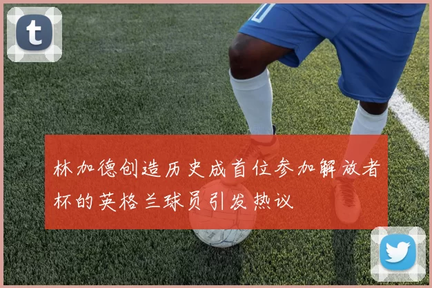 林加德创造历史成首位参加解放者杯的英格兰球员引发热议