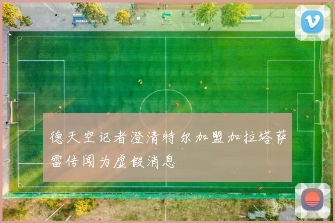 德天空记者澄清特尔加盟加拉塔萨雷传闻为虚假消息