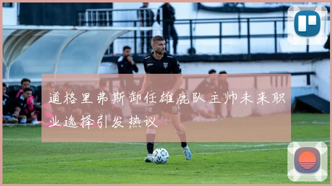 道格里弗斯卸任雄鹿队主帅未来职业选择引发热议