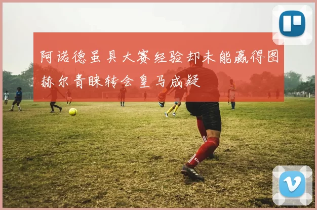 阿诺德虽具大赛经验却未能赢得图赫尔青睐转会皇马成疑
