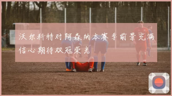 沃尔科特对阿森纳本赛季前景充满信心期待双冠荣光