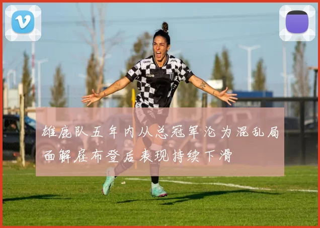 雄鹿队五年内从总冠军沦为混乱局面解雇布登后表现持续下滑